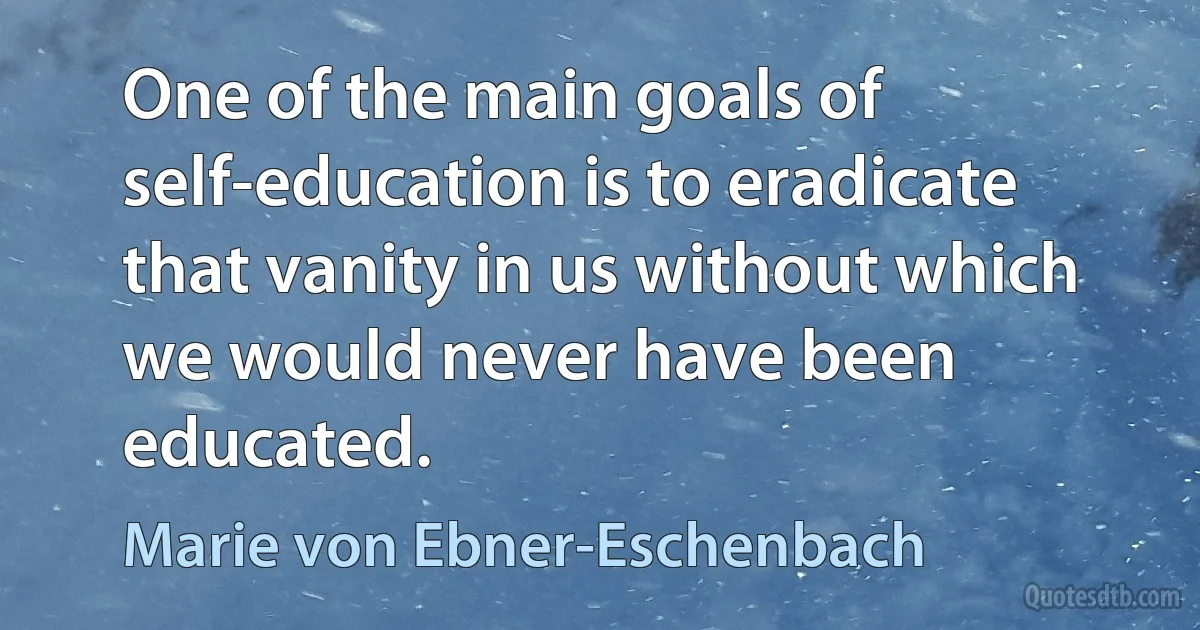 One of the main goals of self-education is to eradicate that vanity in us without which we would never have been educated. (Marie von Ebner-Eschenbach)