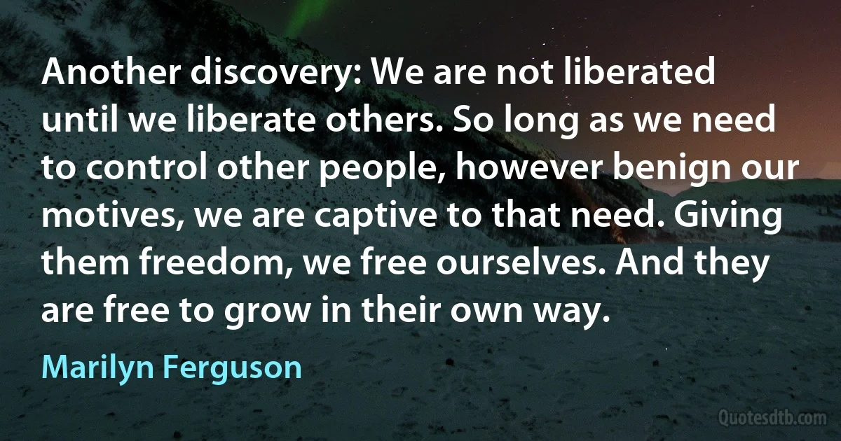 Another discovery: We are not liberated until we liberate others. So long as we need to control other people, however benign our motives, we are captive to that need. Giving them freedom, we free ourselves. And they are free to grow in their own way. (Marilyn Ferguson)