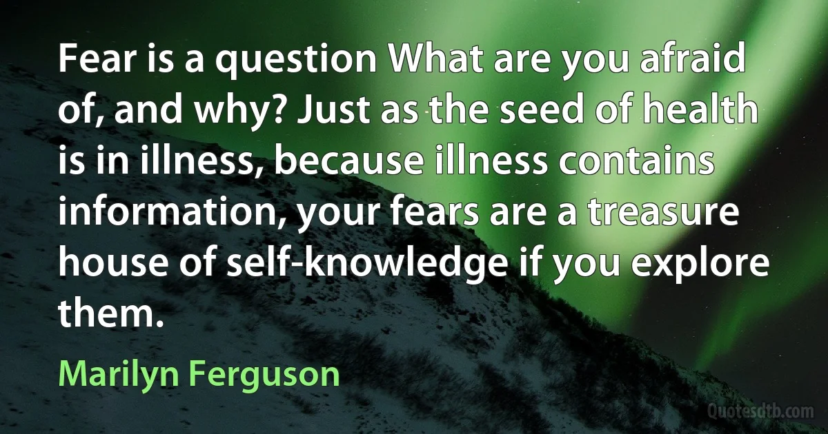 Fear is a question What are you afraid of, and why? Just as the seed of health is in illness, because illness contains information, your fears are a treasure house of self-knowledge if you explore them. (Marilyn Ferguson)