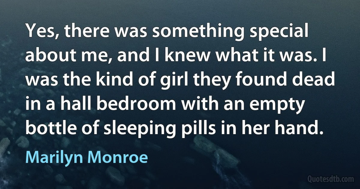 Yes, there was something special about me, and I knew what it was. I was the kind of girl they found dead in a hall bedroom with an empty bottle of sleeping pills in her hand. (Marilyn Monroe)