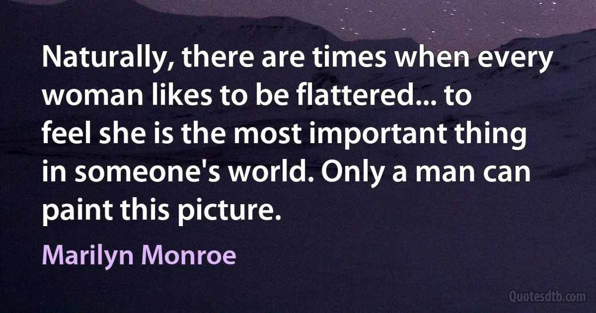 Naturally, there are times when every woman likes to be flattered... to feel she is the most important thing in someone's world. Only a man can paint this picture. (Marilyn Monroe)