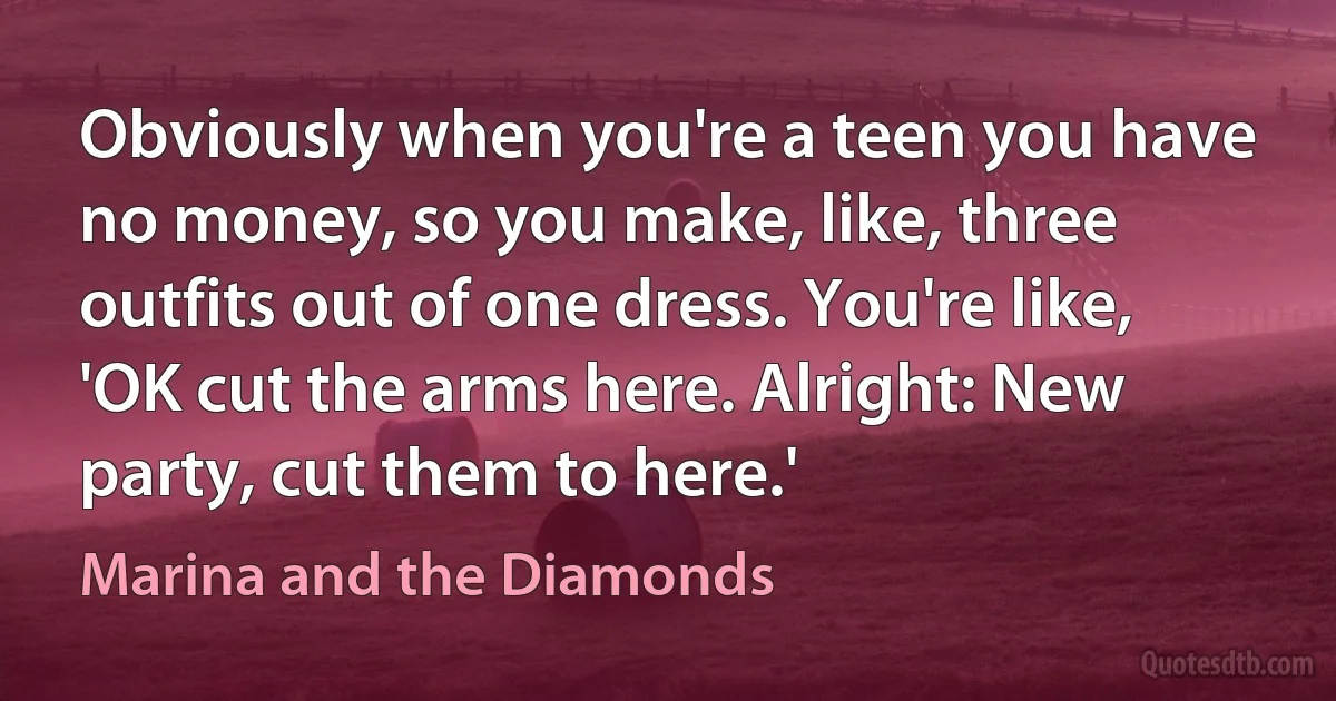 Obviously when you're a teen you have no money, so you make, like, three outfits out of one dress. You're like, 'OK cut the arms here. Alright: New party, cut them to here.' (Marina and the Diamonds)