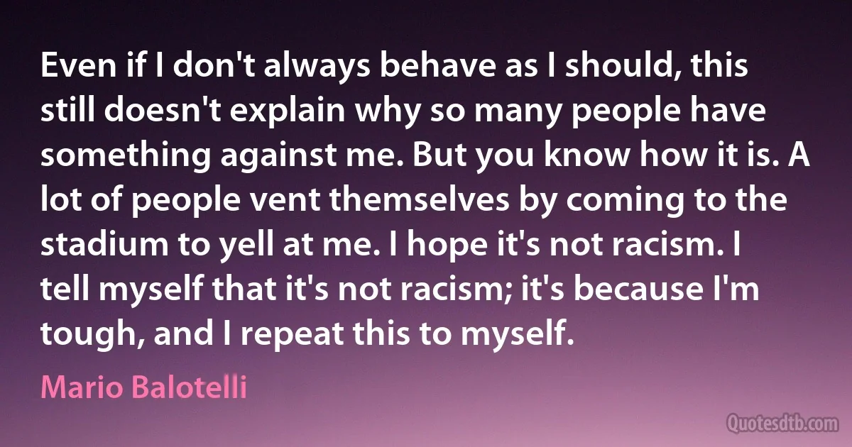 Even if I don't always behave as I should, this still doesn't explain why so many people have something against me. But you know how it is. A lot of people vent themselves by coming to the stadium to yell at me. I hope it's not racism. I tell myself that it's not racism; it's because I'm tough, and I repeat this to myself. (Mario Balotelli)