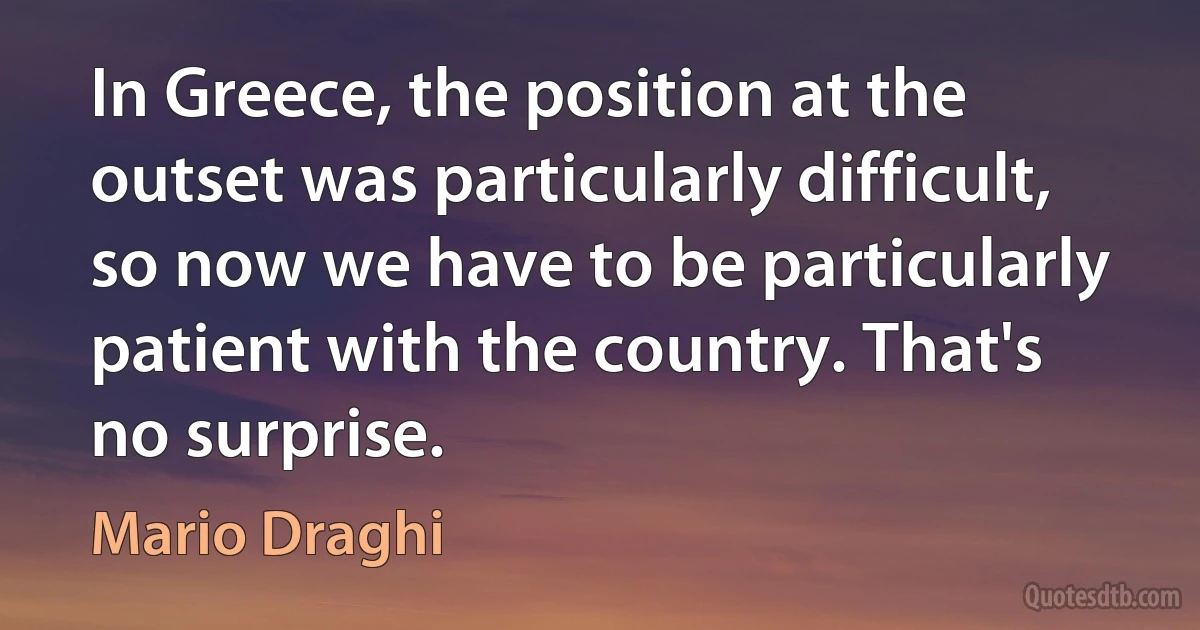 In Greece, the position at the outset was particularly difficult, so now we have to be particularly patient with the country. That's no surprise. (Mario Draghi)