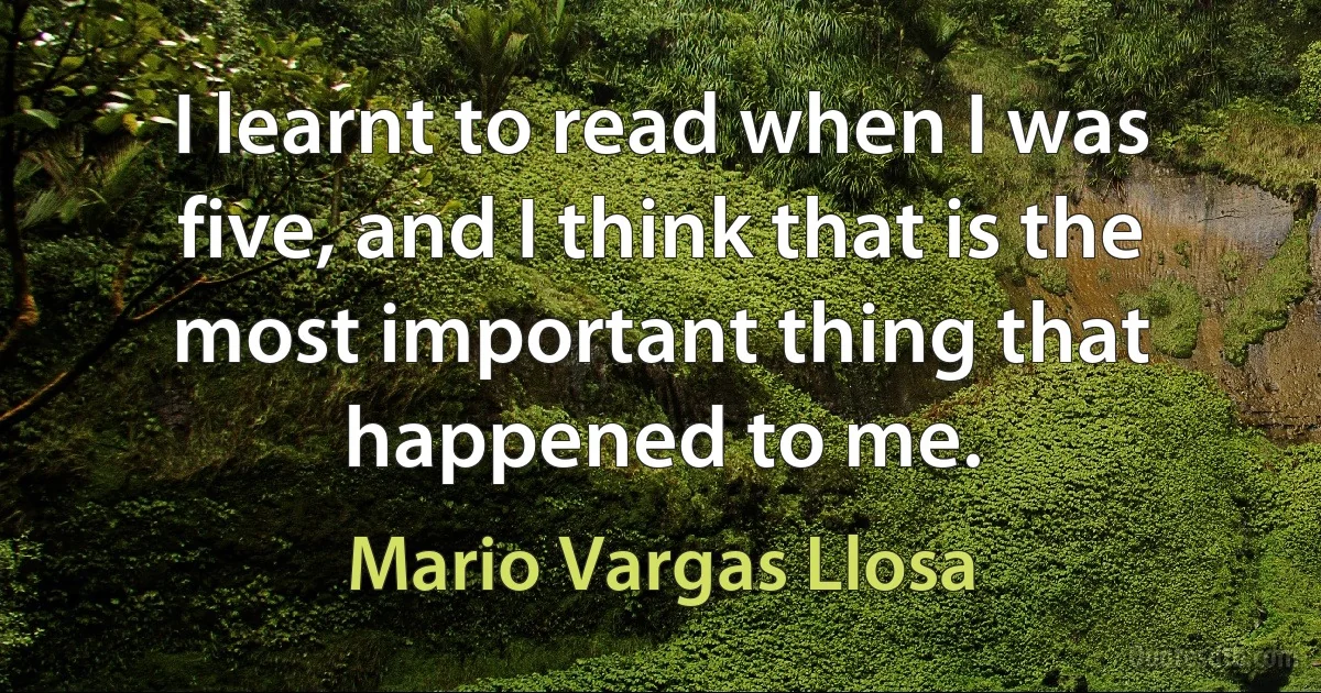 I learnt to read when I was five, and I think that is the most important thing that happened to me. (Mario Vargas Llosa)