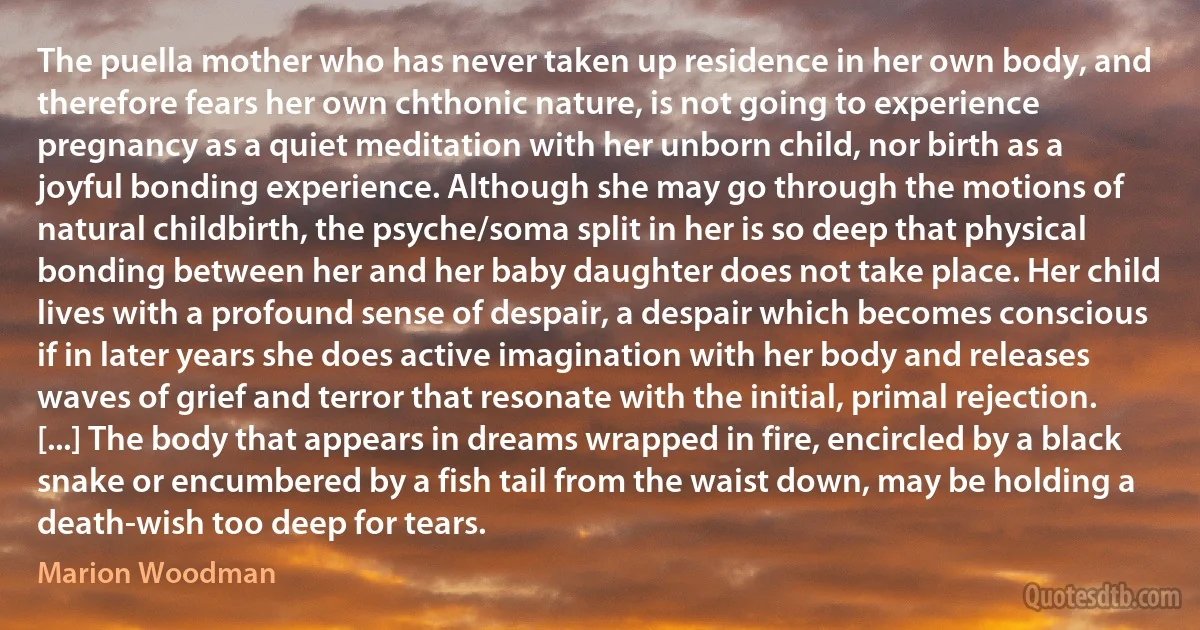 The puella mother who has never taken up residence in her own body, and therefore fears her own chthonic nature, is not going to experience pregnancy as a quiet meditation with her unborn child, nor birth as a joyful bonding experience. Although she may go through the motions of natural childbirth, the psyche/soma split in her is so deep that physical bonding between her and her baby daughter does not take place. Her child lives with a profound sense of despair, a despair which becomes conscious if in later years she does active imagination with her body and releases waves of grief and terror that resonate with the initial, primal rejection. [...] The body that appears in dreams wrapped in fire, encircled by a black snake or encumbered by a fish tail from the waist down, may be holding a death-wish too deep for tears. (Marion Woodman)