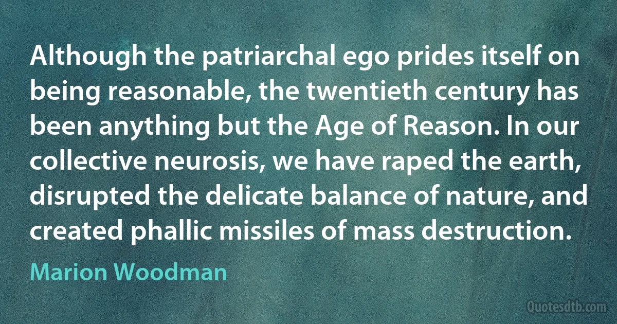 Although the patriarchal ego prides itself on being reasonable, the twentieth century has been anything but the Age of Reason. In our collective neurosis, we have raped the earth, disrupted the delicate balance of nature, and created phallic missiles of mass destruction. (Marion Woodman)