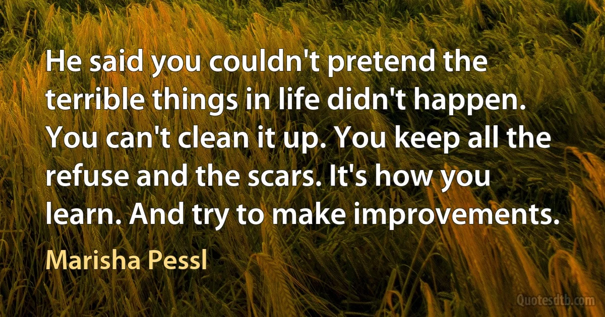 He said you couldn't pretend the terrible things in life didn't happen. You can't clean it up. You keep all the refuse and the scars. It's how you learn. And try to make improvements. (Marisha Pessl)