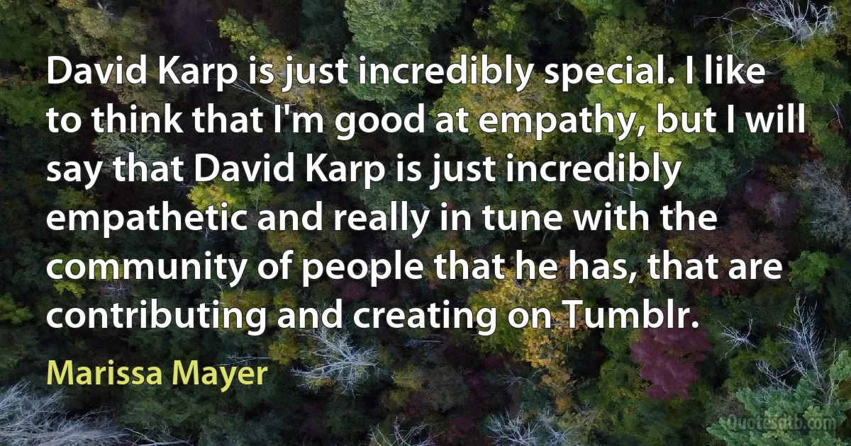 David Karp is just incredibly special. I like to think that I'm good at empathy, but I will say that David Karp is just incredibly empathetic and really in tune with the community of people that he has, that are contributing and creating on Tumblr. (Marissa Mayer)