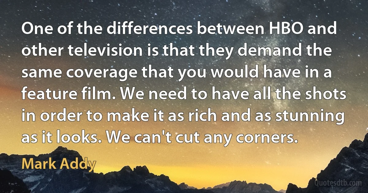 One of the differences between HBO and other television is that they demand the same coverage that you would have in a feature film. We need to have all the shots in order to make it as rich and as stunning as it looks. We can't cut any corners. (Mark Addy)