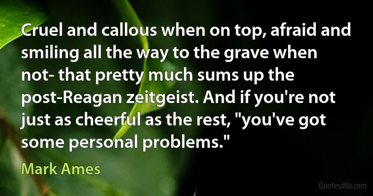 Cruel and callous when on top, afraid and smiling all the way to the grave when not- that pretty much sums up the post-Reagan zeitgeist. And if you're not just as cheerful as the rest, "you've got some personal problems." (Mark Ames)