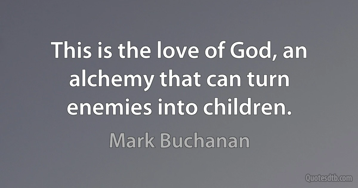 This is the love of God, an alchemy that can turn enemies into children. (Mark Buchanan)