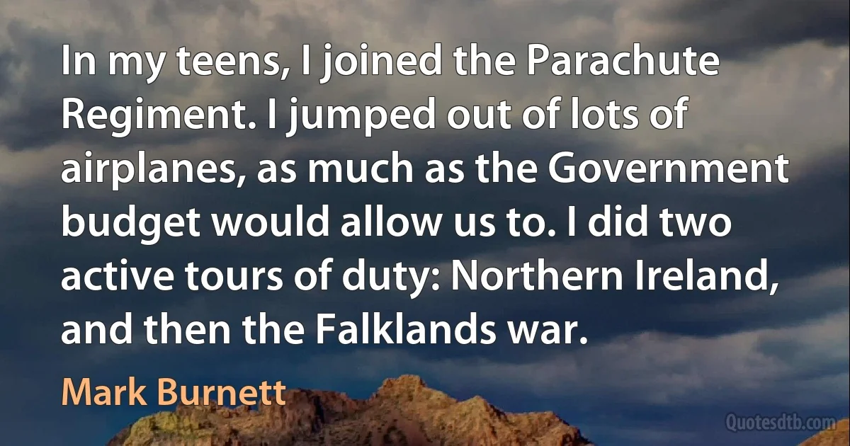 In my teens, I joined the Parachute Regiment. I jumped out of lots of airplanes, as much as the Government budget would allow us to. I did two active tours of duty: Northern Ireland, and then the Falklands war. (Mark Burnett)