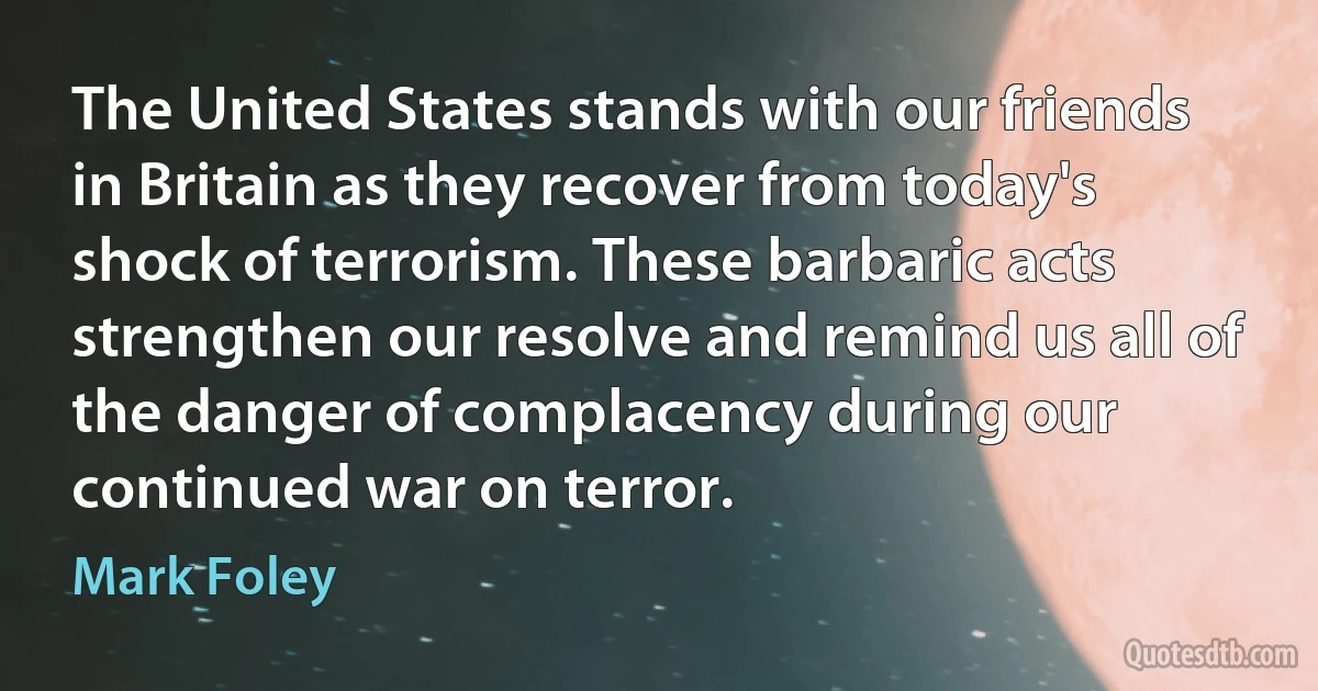 The United States stands with our friends in Britain as they recover from today's shock of terrorism. These barbaric acts strengthen our resolve and remind us all of the danger of complacency during our continued war on terror. (Mark Foley)