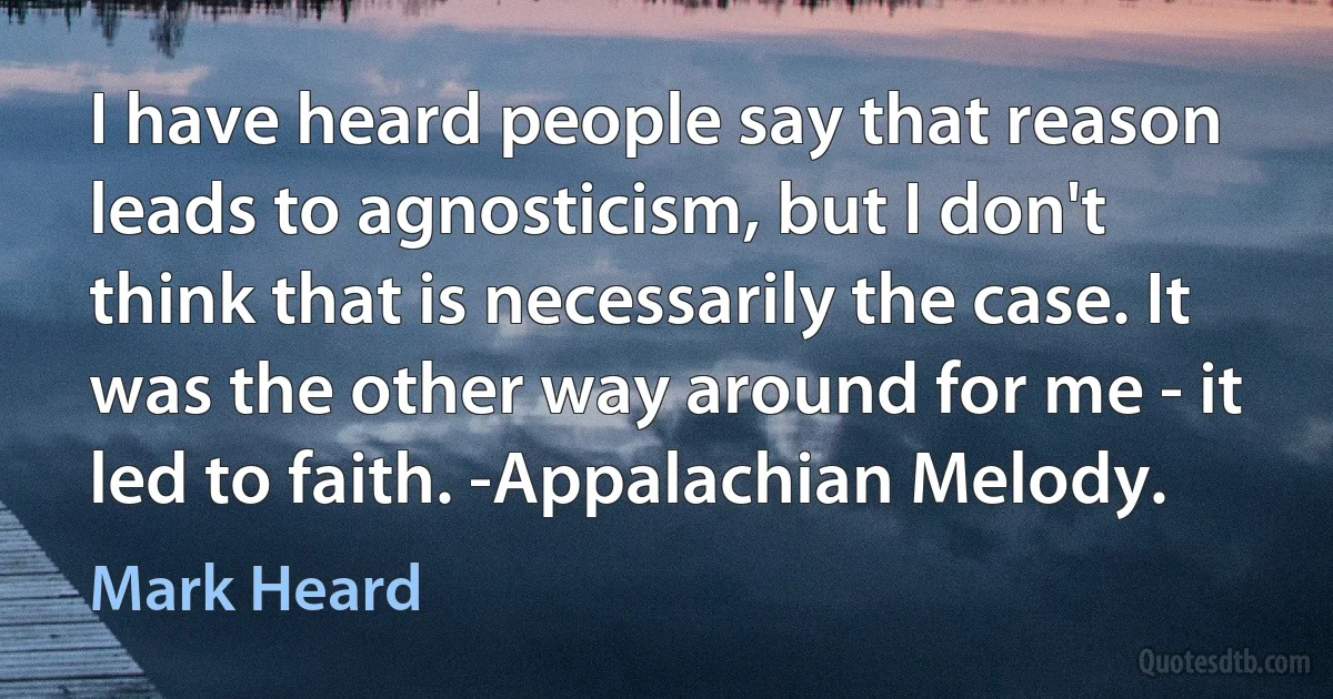 I have heard people say that reason leads to agnosticism, but I don't think that is necessarily the case. It was the other way around for me - it led to faith. -Appalachian Melody. (Mark Heard)