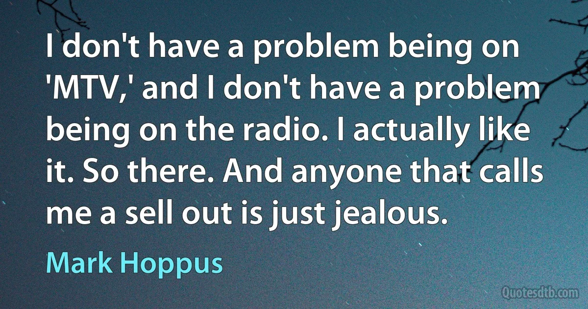 I don't have a problem being on 'MTV,' and I don't have a problem being on the radio. I actually like it. So there. And anyone that calls me a sell out is just jealous. (Mark Hoppus)