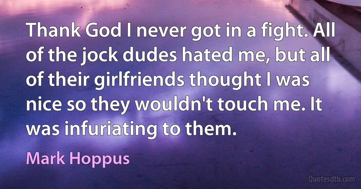 Thank God I never got in a fight. All of the jock dudes hated me, but all of their girlfriends thought I was nice so they wouldn't touch me. It was infuriating to them. (Mark Hoppus)