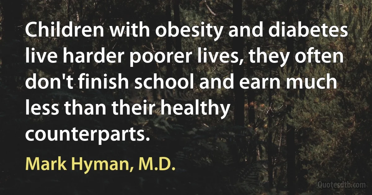 Children with obesity and diabetes live harder poorer lives, they often don't finish school and earn much less than their healthy counterparts. (Mark Hyman, M.D.)