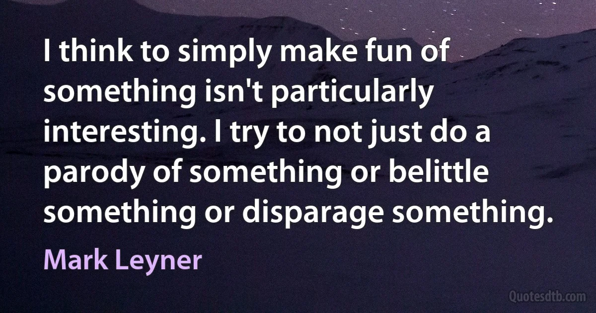 I think to simply make fun of something isn't particularly interesting. I try to not just do a parody of something or belittle something or disparage something. (Mark Leyner)