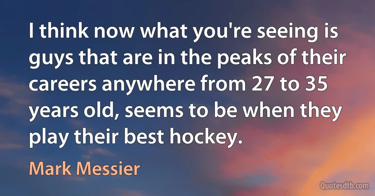 I think now what you're seeing is guys that are in the peaks of their careers anywhere from 27 to 35 years old, seems to be when they play their best hockey. (Mark Messier)