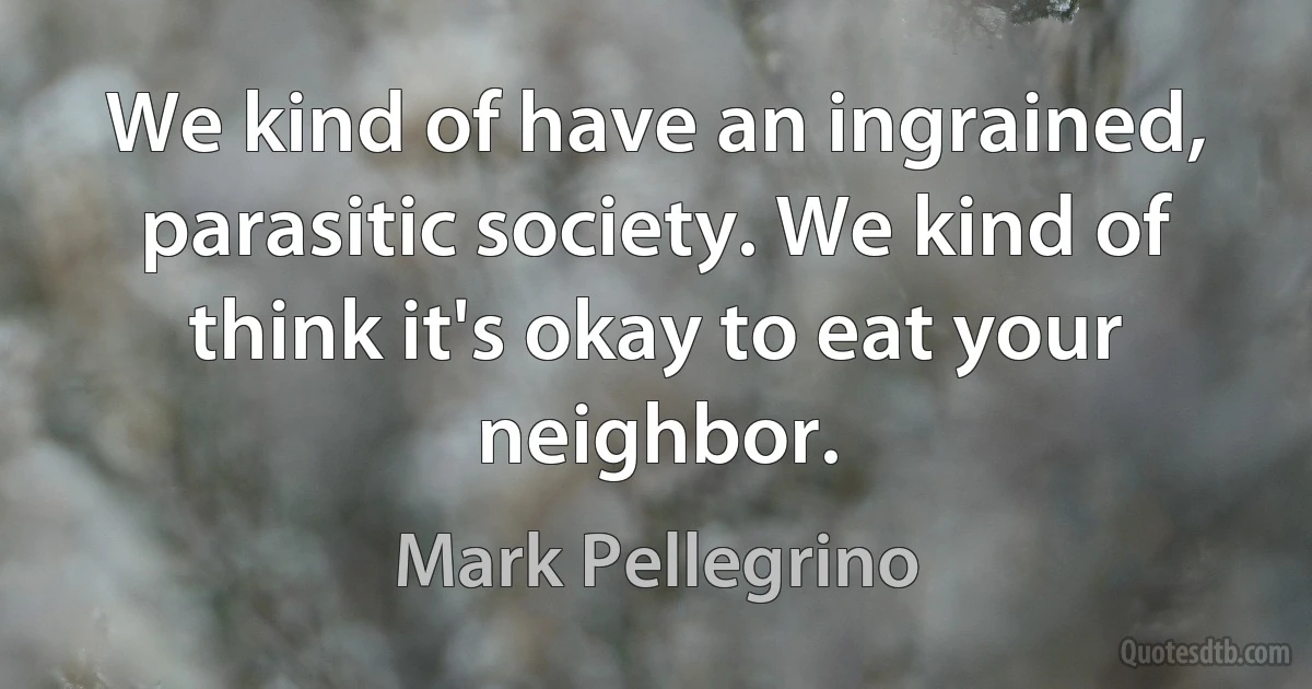 We kind of have an ingrained, parasitic society. We kind of think it's okay to eat your neighbor. (Mark Pellegrino)