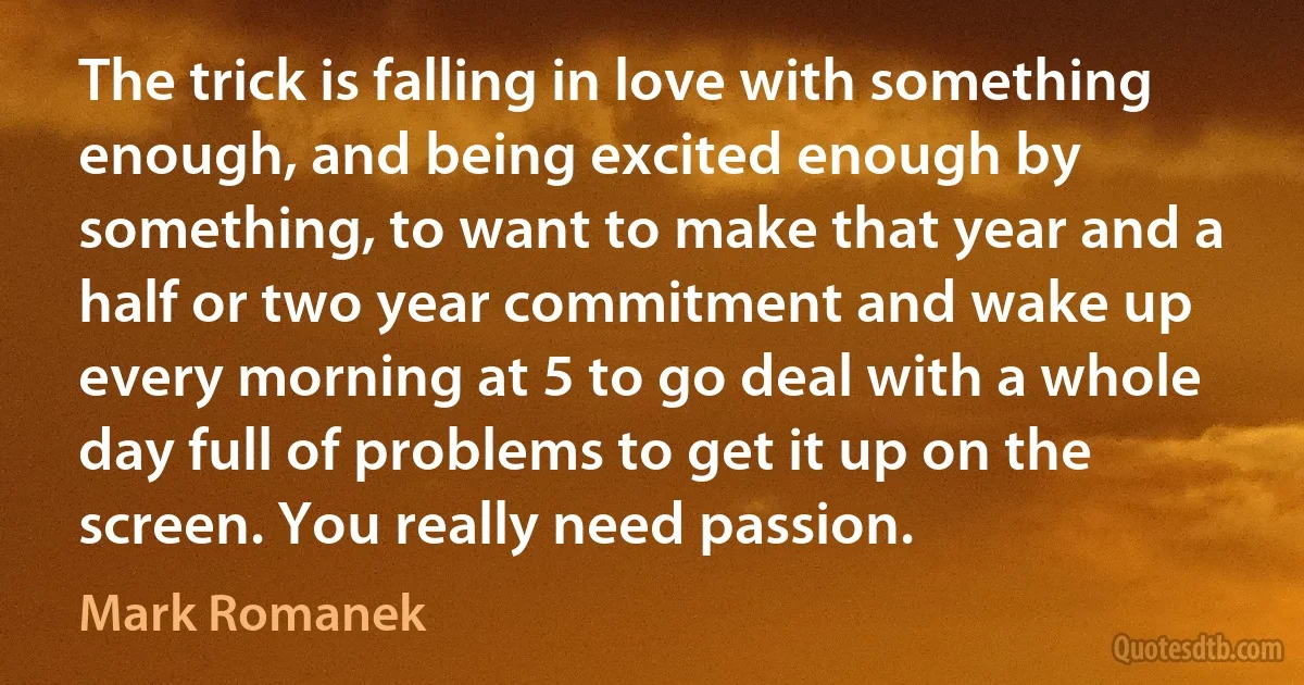 The trick is falling in love with something enough, and being excited enough by something, to want to make that year and a half or two year commitment and wake up every morning at 5 to go deal with a whole day full of problems to get it up on the screen. You really need passion. (Mark Romanek)