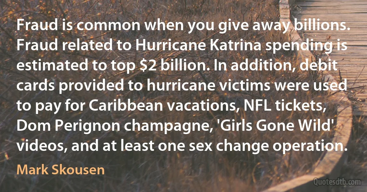 Fraud is common when you give away billions. Fraud related to Hurricane Katrina spending is estimated to top $2 billion. In addition, debit cards provided to hurricane victims were used to pay for Caribbean vacations, NFL tickets, Dom Perignon champagne, 'Girls Gone Wild' videos, and at least one sex change operation. (Mark Skousen)