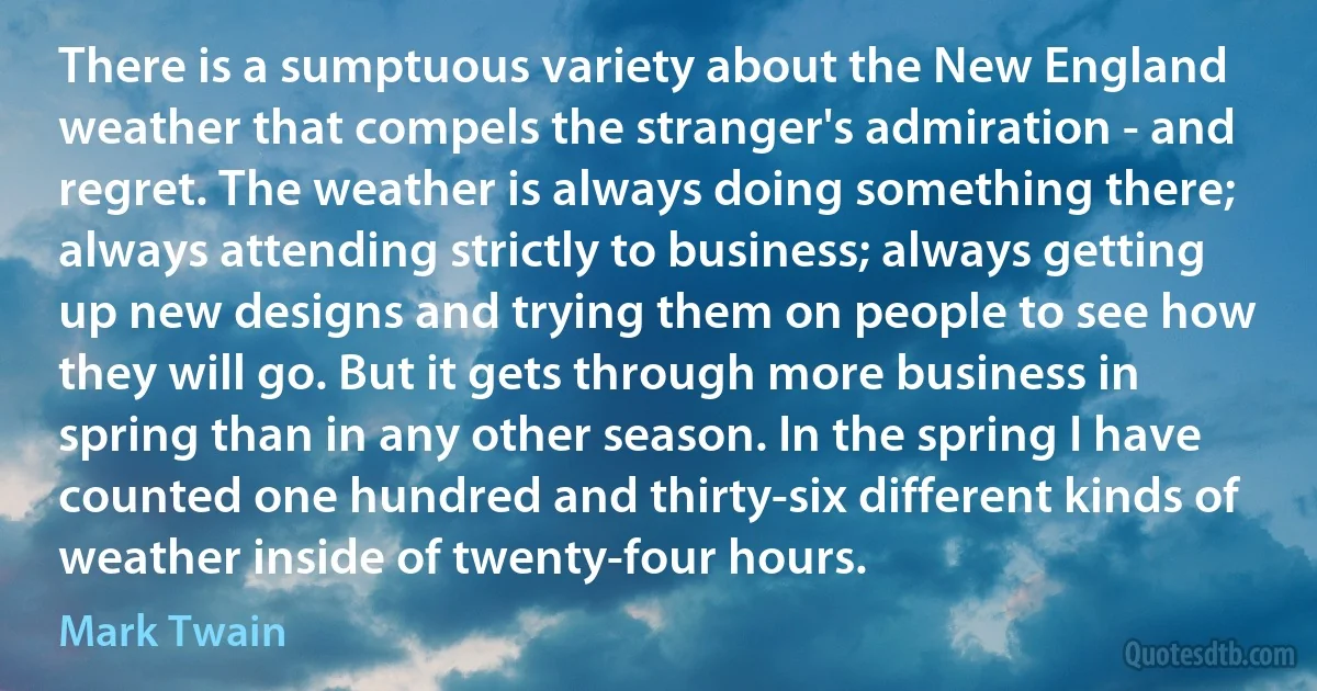 There is a sumptuous variety about the New England weather that compels the stranger's admiration - and regret. The weather is always doing something there; always attending strictly to business; always getting up new designs and trying them on people to see how they will go. But it gets through more business in spring than in any other season. In the spring I have counted one hundred and thirty-six different kinds of weather inside of twenty-four hours. (Mark Twain)