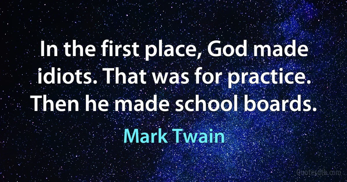 In the first place, God made idiots. That was for practice. Then he made school boards. (Mark Twain)