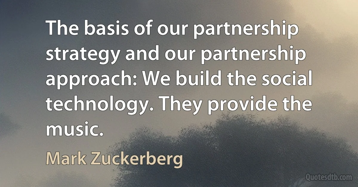 The basis of our partnership strategy and our partnership approach: We build the social technology. They provide the music. (Mark Zuckerberg)