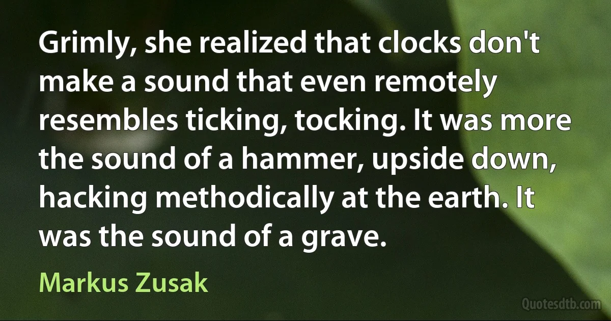 Grimly, she realized that clocks don't make a sound that even remotely resembles ticking, tocking. It was more the sound of a hammer, upside down, hacking methodically at the earth. It was the sound of a grave. (Markus Zusak)