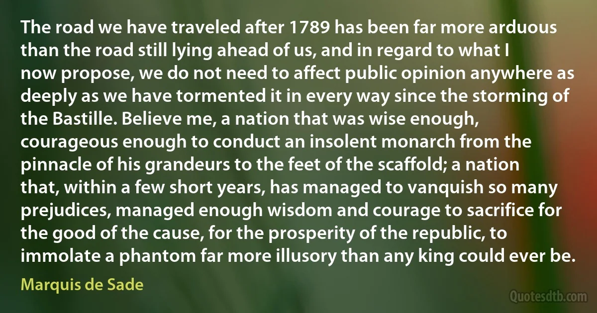 The road we have traveled after 1789 has been far more arduous than the road still lying ahead of us, and in regard to what I now propose, we do not need to affect public opinion anywhere as deeply as we have tormented it in every way since the storming of the Bastille. Believe me, a nation that was wise enough, courageous enough to conduct an insolent monarch from the pinnacle of his grandeurs to the feet of the scaffold; a nation that, within a few short years, has managed to vanquish so many prejudices, managed enough wisdom and courage to sacrifice for the good of the cause, for the prosperity of the republic, to immolate a phantom far more illusory than any king could ever be. (Marquis de Sade)