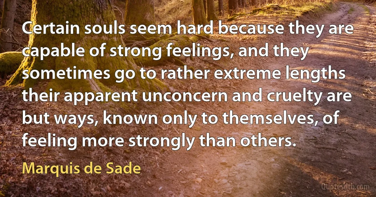 Certain souls seem hard because they are capable of strong feelings, and they sometimes go to rather extreme lengths their apparent unconcern and cruelty are but ways, known only to themselves, of feeling more strongly than others. (Marquis de Sade)