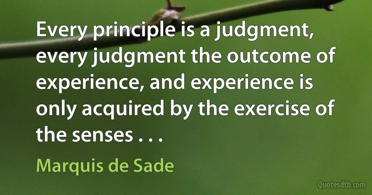 Every principle is a judgment, every judgment the outcome of experience, and experience is only acquired by the exercise of the senses . . . (Marquis de Sade)