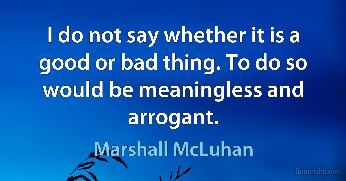 I do not say whether it is a good or bad thing. To do so would be meaningless and arrogant. (Marshall McLuhan)