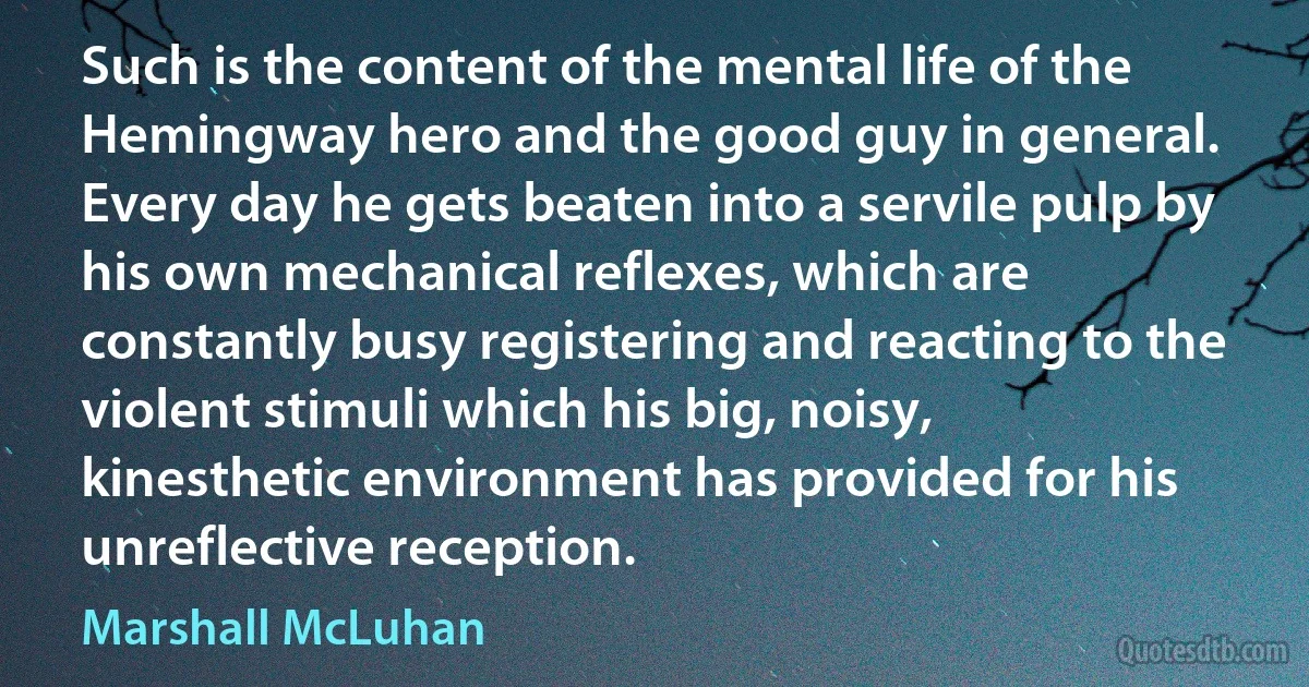 Such is the content of the mental life of the Hemingway hero and the good guy in general. Every day he gets beaten into a servile pulp by his own mechanical reflexes, which are constantly busy registering and reacting to the violent stimuli which his big, noisy, kinesthetic environment has provided for his unreflective reception. (Marshall McLuhan)