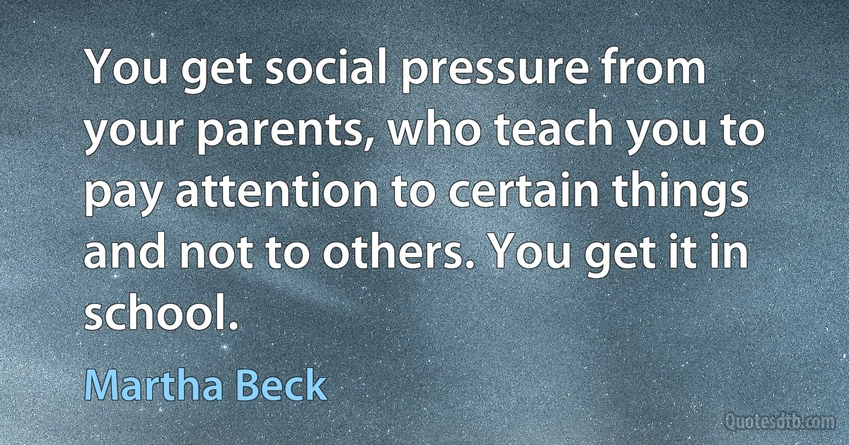 You get social pressure from your parents, who teach you to pay attention to certain things and not to others. You get it in school. (Martha Beck)