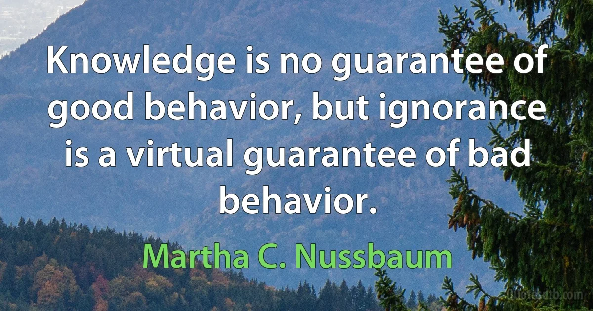 Knowledge is no guarantee of good behavior, but ignorance is a virtual guarantee of bad behavior. (Martha C. Nussbaum)