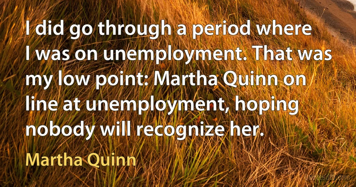 I did go through a period where I was on unemployment. That was my low point: Martha Quinn on line at unemployment, hoping nobody will recognize her. (Martha Quinn)