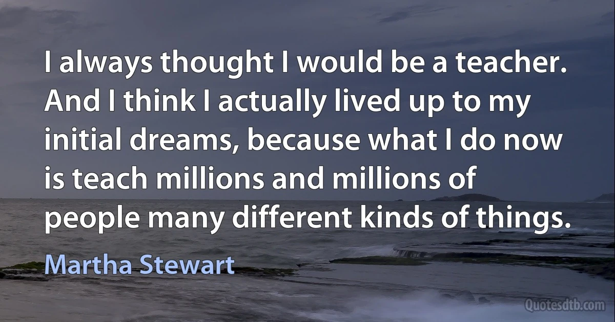 I always thought I would be a teacher. And I think I actually lived up to my initial dreams, because what I do now is teach millions and millions of people many different kinds of things. (Martha Stewart)