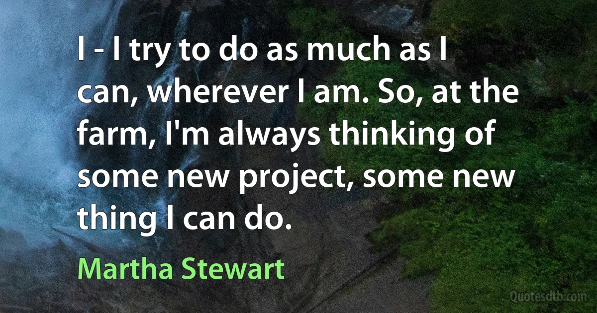 I - I try to do as much as I can, wherever I am. So, at the farm, I'm always thinking of some new project, some new thing I can do. (Martha Stewart)