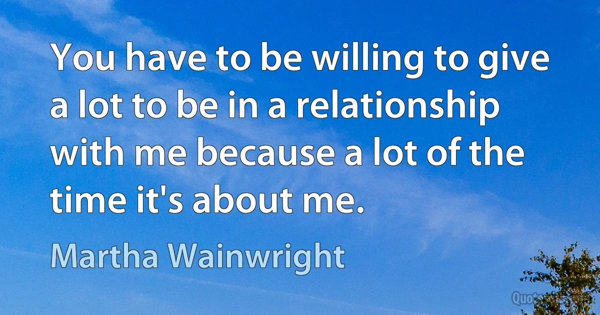 You have to be willing to give a lot to be in a relationship with me because a lot of the time it's about me. (Martha Wainwright)