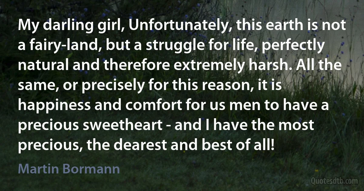 My darling girl, Unfortunately, this earth is not a fairy-land, but a struggle for life, perfectly natural and therefore extremely harsh. All the same, or precisely for this reason, it is happiness and comfort for us men to have a precious sweetheart - and I have the most precious, the dearest and best of all! (Martin Bormann)