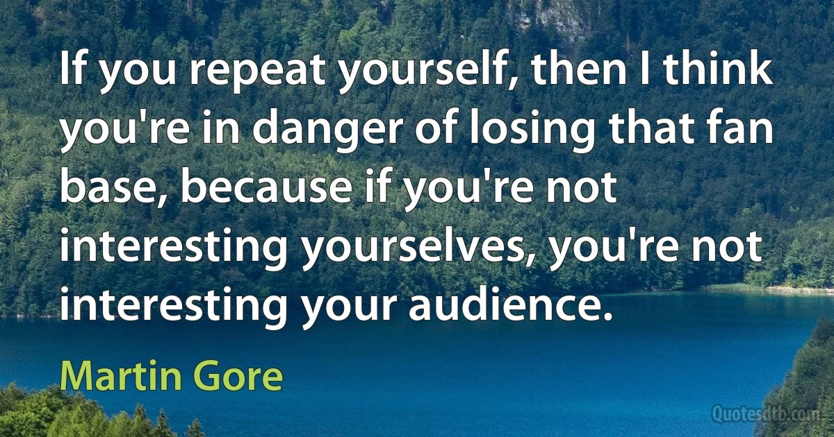 If you repeat yourself, then I think you're in danger of losing that fan base, because if you're not interesting yourselves, you're not interesting your audience. (Martin Gore)