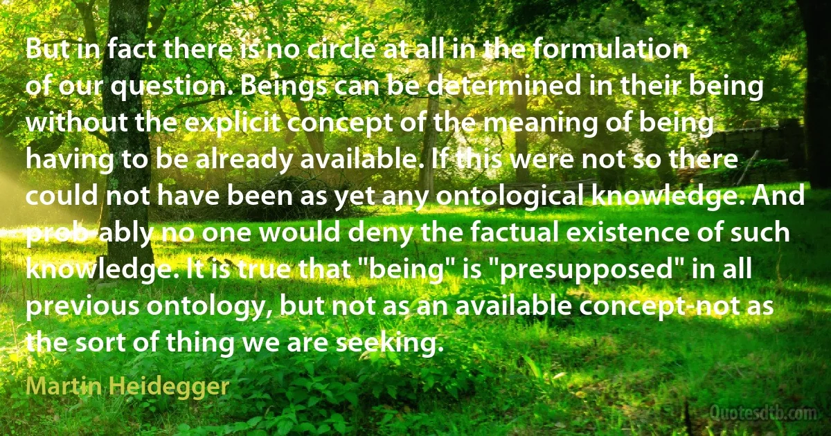 But in fact there is no circle at all in the formulation of our question. Beings can be determined in their being without the explicit concept of the meaning of being having to be already available. If this were not so there could not have been as yet any ontological knowledge. And prob­ably no one would deny the factual existence of such knowledge. It is true that "being" is "presupposed" in all previous ontology, but not as an available concept-not as the sort of thing we are seeking. (Martin Heidegger)