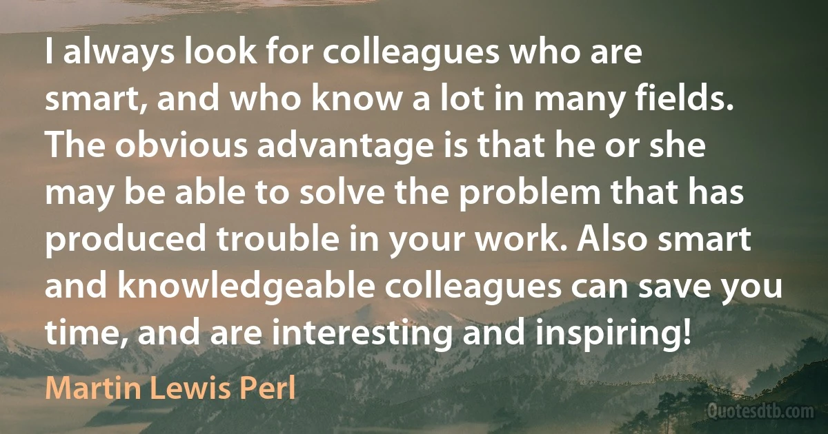 I always look for colleagues who are smart, and who know a lot in many fields. The obvious advantage is that he or she may be able to solve the problem that has produced trouble in your work. Also smart and knowledgeable colleagues can save you time, and are interesting and inspiring! (Martin Lewis Perl)