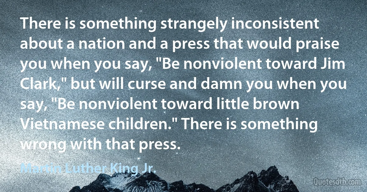 There is something strangely inconsistent about a nation and a press that would praise you when you say, "Be nonviolent toward Jim Clark," but will curse and damn you when you say, "Be nonviolent toward little brown Vietnamese children." There is something wrong with that press. (Martin Luther King Jr.)