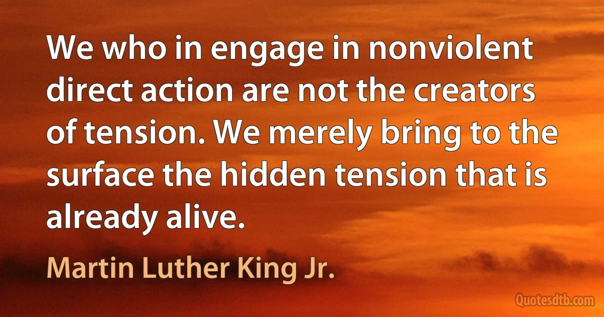 We who in engage in nonviolent direct action are not the creators of tension. We merely bring to the surface the hidden tension that is already alive. (Martin Luther King Jr.)