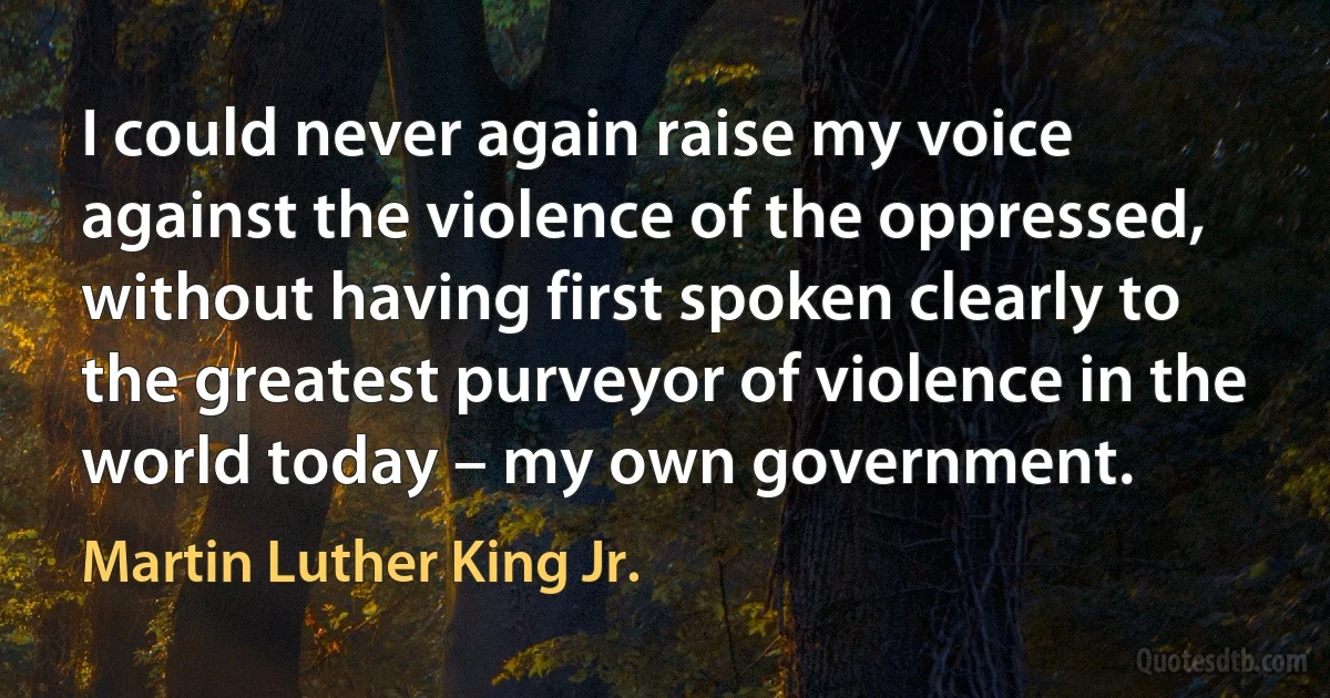 I could never again raise my voice against the violence of the oppressed, without having first spoken clearly to the greatest purveyor of violence in the world today – my own government. (Martin Luther King Jr.)