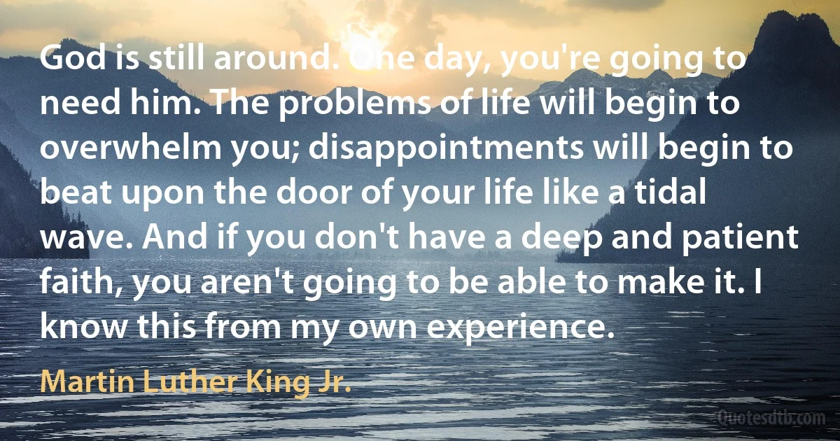 God is still around. One day, you're going to need him. The problems of life will begin to overwhelm you; disappointments will begin to beat upon the door of your life like a tidal wave. And if you don't have a deep and patient faith, you aren't going to be able to make it. I know this from my own experience. (Martin Luther King Jr.)